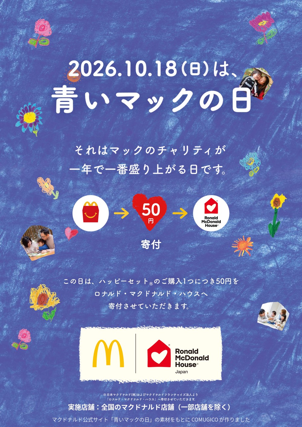2026.10.18(日)は、青いマックの日。それはマックのチャリティが一年で一番盛り上がる日です。ハッピーセット → 50円 → Ronald McDonald House 寄付。この日は、ハッピーセットのご購入1つにつき50円をロナルド・マクドナルド・ハウスへ寄付させていただきます。マクドナルドとロナルド・マクドナルド・ハウス Japan のロゴ。※日本マクドナルド(株)およびマクドナルドフランチャイズ法人より「ロナルド・マクドナルド・ハウス」へ寄付させていただきます。実施店舗:全国のマクドナルド店舗(一部店舗を除く)。マクドナルド公式サイト「青いマックの日」の素材をもとに COMUGICO が作りました