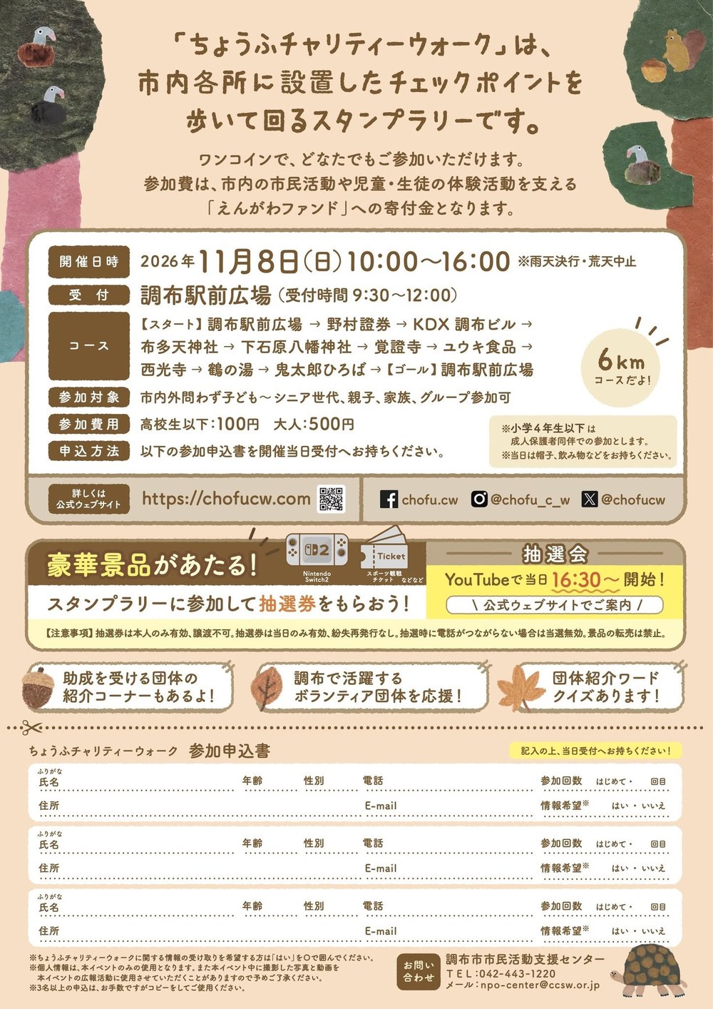 チラシのうら面。「ちょうふチャリティーウォーク」は市内各所に設置したチェックポイントを歩いて回るスタンプラリーです。ワンコインでどなたでも参加でき、参加費は市内の市民活動や児童・生徒の体験活動を支える「えんがわファンド」への寄付金になります。開催日時 2026年11月8日(日)10:00〜16:00(雨天決行・荒天中止)、受付 調布駅前広場(受付時間9:30〜12:00)、コース 調布駅前広場→野村證券→KDX調布ビル→布多天神社→下石原八幡神社→覚證寺→ユウキ食品→西光寺→鶴の湯→鬼太郎ひろば→調布駅前広場(6km)、参加対象 市内外問わず子ども〜シニア世代・親子・家族・グループ参加可、参加費用 高校生以下100円・大人500円、申込方法 参加申込書を当日受付へ。小学4年生以下は成人保護者同伴。帽子・飲み物などを持参。公式ウェブサイト https://chofucw.com、Facebook chofu.cw、Instagram @chofu_c_w、X @chofucw。豪華景品があたる(Nintendo Switch2・スポーツ観戦チケットなど)、抽選会はYouTubeで当日16:30から。助成を受ける団体の紹介コーナー、調布で活躍するボランティア団体を応援、団体紹介ワードクイズ。下は参加申込書(氏名・年齢・性別・電話・住所・E-mail・参加回数・情報希望を3名分)。問い合わせ 調布市市民活動支援センター TEL 042-443-1220 メール npo-center@ccsw.or.jp