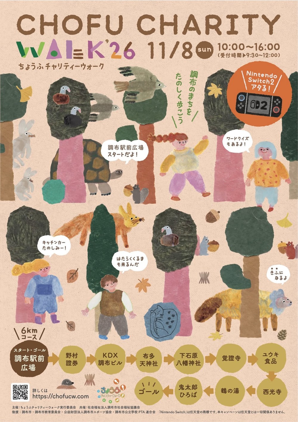 ちょうふチャリティーウォーク2026(CHOFU CHARITY WALK '26)のチラシ おもて面。2026年11月8日(日)10:00〜16:00(受付時間 9:30〜12:00)。ちぎり絵の森の中を子どもや動物たちが歩いている絵。「調布のまちをたのしく歩こう」「調布駅前広場スタートだよ」「ワードクイズもあるよ」「キッチンカーたのしみー」「はたらくくるまも来るんだ」「きふになるよ」の吹き出し。Nintendo Switch2 アタる。6kmコース:スタート・ゴール 調布駅前広場 → 野村證券 → KDX調布ビル → 布多天神社 → 下石原八幡神社 → 覚證寺 → ユウキ食品 → 西光寺 → 鶴の湯 → 鬼太郎ひろば → ゴール。詳しくは https://chofucw.com(QRコード)。主催:ちょうふチャリティーウォーク実行委員会、共催:社会福祉法人調布市社会福祉協議会、後援:調布市・調布市教育委員会・公益財団法人調布市スポーツ協会・調布市公立学校PTA連合会