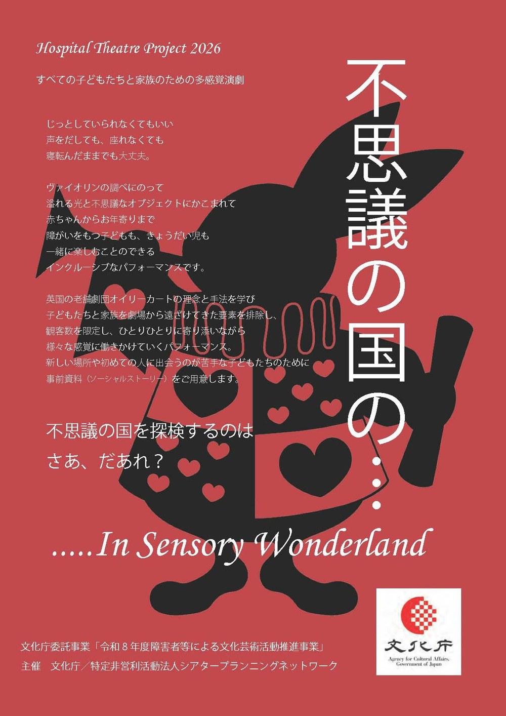 ホスピタルシアタープロジェクト2026 多感覚演劇「不思議の国の…」In Sensory Wonderland のチラシ(おもて)。赤い地に、ハートの飾りのついた服を着た白うさぎのシルエット。すべての子どもたちと家族のための多感覚演劇。じっとしていられなくてもいい、声をだしても、座れなくても、寝転んだままでも大丈夫。ヴァイオリンの調べにのって、あふれる光と不思議なオブジェクトにかこまれて、赤ちゃんからお年寄りまで、障がいをもつ子どももきょうだい児も一緒に楽しめるインクルーシブなパフォーマンス。英国の劇団オイリーカートの理念と手法に学び、観客数を限定し、ひとりひとりに寄り添いながら様々な感覚に働きかける。新しい場所や初めての人が苦手な子どもたちのために事前資料(ソーシャルストーリー)を用意。文化庁委託事業「令和8年度障害者等による文化芸術活動推進事業」、主催 文化庁/特定非営利活動法人シアタープランニングネットワーク