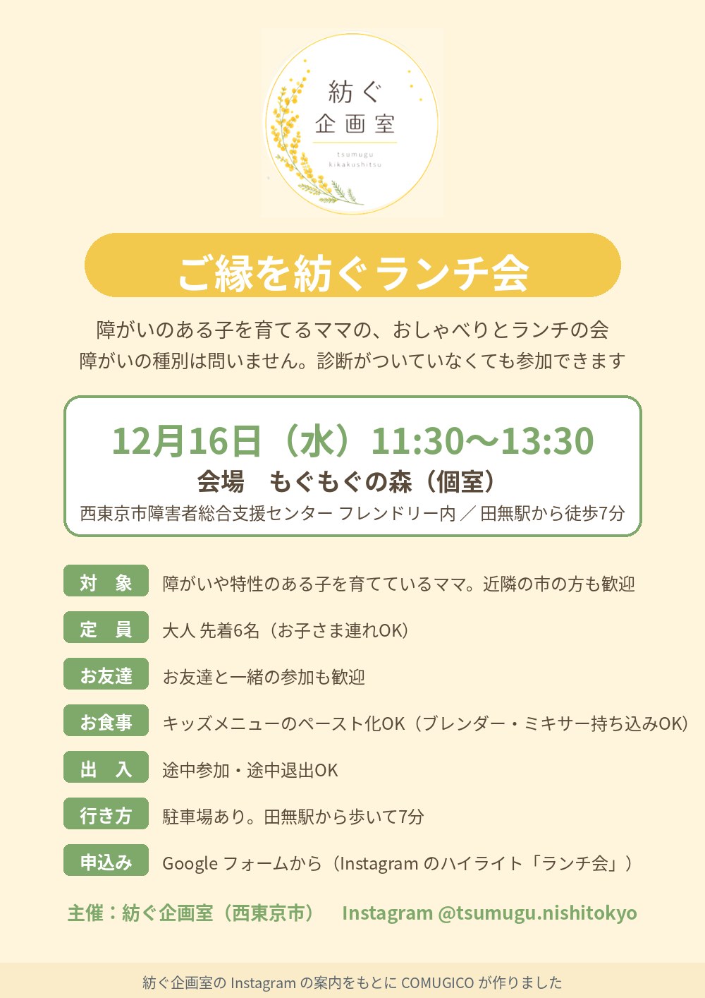 ご縁を紡ぐランチ会の案内（COMUGICO が作成）。クリーム色の背景に紡ぐ企画室のミモザのロゴ。障がいのある子を育てるママの、おしゃべりとランチの会。障がいの種別は問いません。診断がついていなくても参加できます。12月16日（水）11:30〜13:30、会場 もぐもぐの森（個室）、西東京市障害者総合支援センター フレンドリー内、田無駅から徒歩7分。対象：障がいや特性のある子を育てているママ、近隣の市の方も歓迎。定員：大人先着6名（お子さま連れOK）。お友達と一緒の参加も歓迎。キッズメニューのペースト化OK（ブレンダー・ミキサー持ち込みOK）。途中参加・途中退出OK。駐車場あり。申込みは Google フォームから（Instagram のハイライト「ランチ会」）。主催 紡ぐ企画室（西東京市）Instagram @tsumugu.nishitokyo
