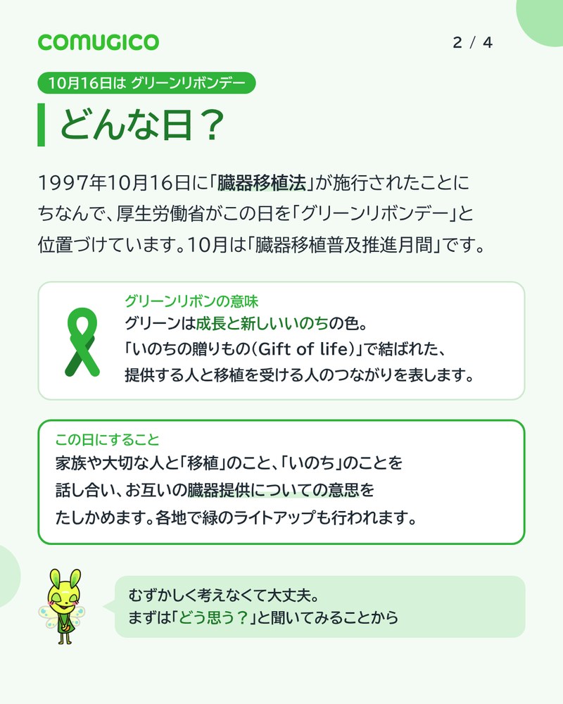 どんな日? 1997年10月16日に臓器移植法が施行されたことにちなんで、厚生労働省がこの日をグリーンリボンデーと位置づけている。グリーンは成長と新しいいのちの色。この日にすることは、家族や大切な人と移植のこと、いのちのことを話し合い、お互いの意思をたしかめること