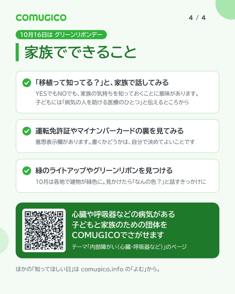家族でできること。移植って知ってる？と家族で話してみる。運転免許証やマイナンバーカードの裏を見てみる。緑のライトアップやグリーンリボンを見つける。心臓や呼吸器などの病気がある子どもと家族のための団体をCOMUGICOでさがせる