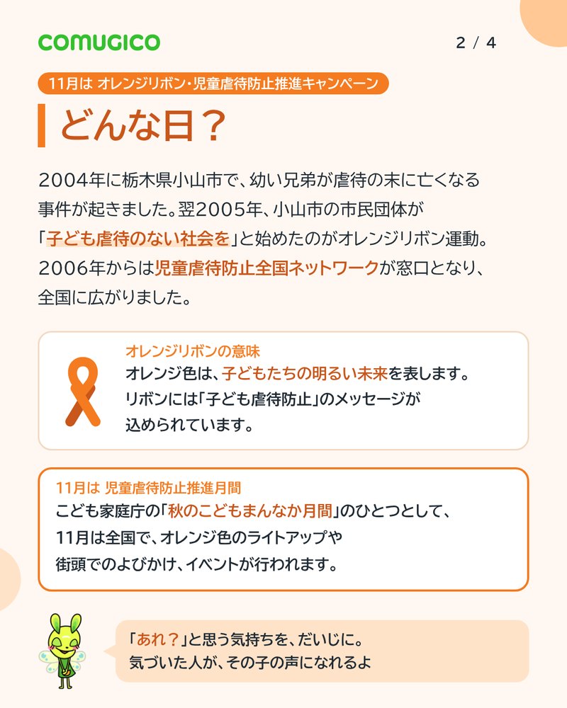 どんな日？ 2004年に栃木県小山市で幼い兄弟が虐待の末に亡くなる事件が起きた。翌2005年、小山市の市民団体が「子ども虐待のない社会を」と始めたのがオレンジリボン運動。2006年からは児童虐待防止全国ネットワークが窓口となり全国に広がった。オレンジ色は子どもたちの明るい未来を表す。11月は児童虐待防止推進月間で、全国でオレンジ色のライトアップや街頭でのよびかけが行われる