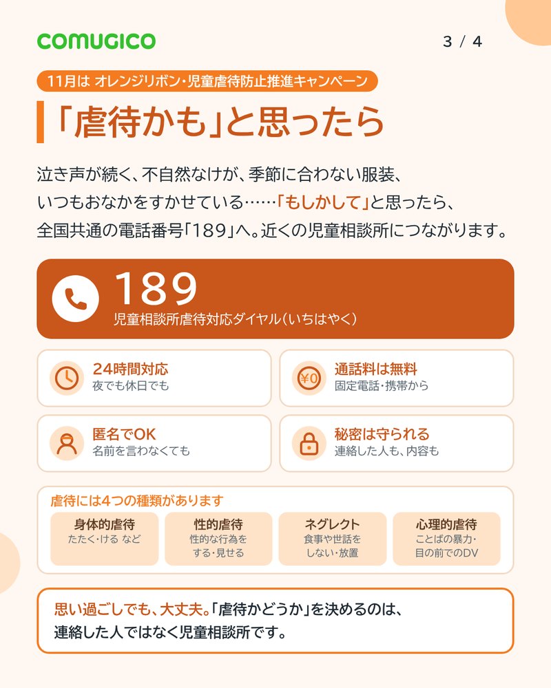 「虐待かも」と思ったら。もしかしてと思ったら全国共通の電話番号189へ。近くの児童相談所につながる。24時間対応、通話料は無料、匿名でOK、秘密は守られる。虐待には身体的虐待・性的虐待・ネグレクト・心理的虐待の4つの種類がある。思い過ごしでも大丈夫。虐待かどうかを決めるのは連絡した人ではなく児童相談所