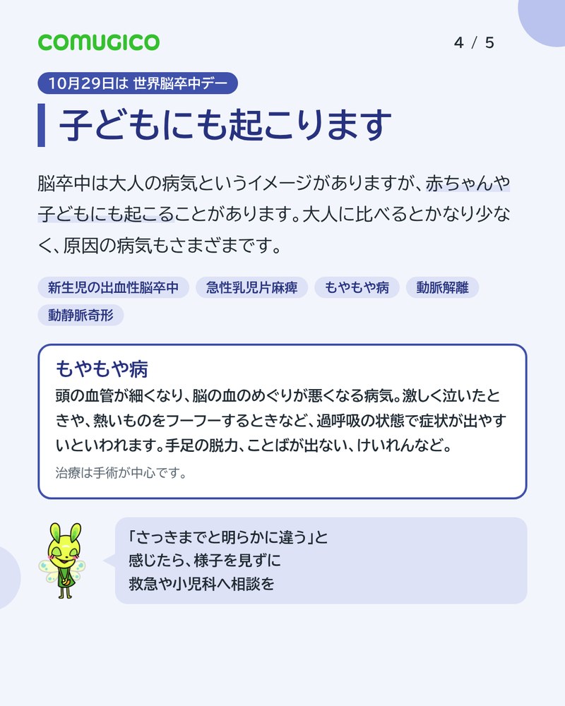 子どもにも起こります。赤ちゃんや子どもにも脳卒中が起こることがある。新生児の出血性脳卒中、急性乳児片麻痺、もやもや病、動脈解離、動静脈奇形。もやもや病は、激しく泣いたときや熱いものをフーフーするときなどに症状が出やすく、治療は手術が中心。さっきまでと明らかに違うと感じたら、救急や小児科へ